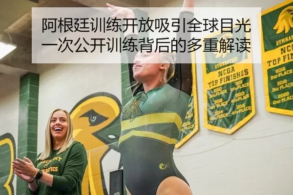 阿根廷训练开放吸引全球目光 一次公开训练背后的多重解读